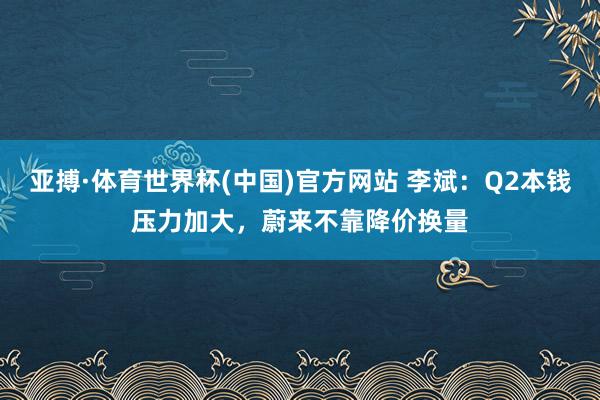 亚搏·体育世界杯(中国)官方网站 李斌：Q2本钱压力加大，蔚来不靠降价换量