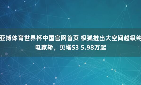 亚搏体育世界杯中国官网首页 极狐推出大空间越级纯电家轿,贝塔S3 5.98万起