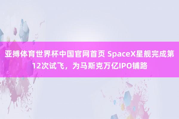 亚搏体育世界杯中国官网首页 SpaceX星舰完成第12次试飞,为马斯克万亿IPO铺路