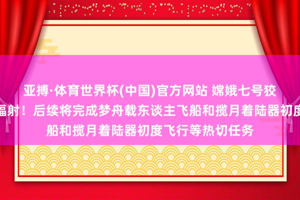 亚搏·体育世界杯(中国)官方网站 嫦娥七号狡计于下半年择机辐射！后续将完成梦舟载东谈主飞船和揽月着陆器初度飞行等热切任务