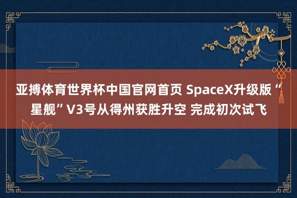 亚搏体育世界杯中国官网首页 SpaceX升级版“星舰”V3号从得州获胜升空 完成初次试飞