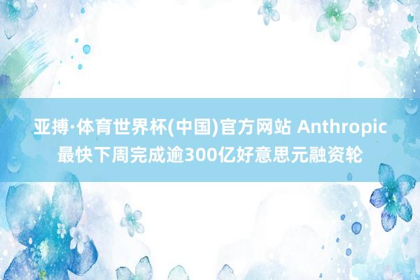 亚搏·体育世界杯(中国)官方网站 Anthropic最快下周完成逾300亿好意思元融资轮