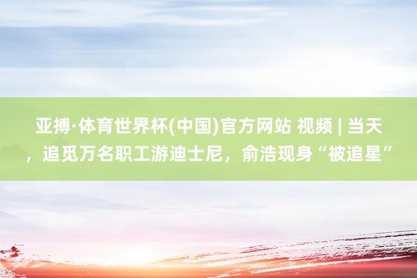 亚搏·体育世界杯(中国)官方网站 视频 | 当天，追觅万名职工游迪士尼，俞浩现身“被追星”