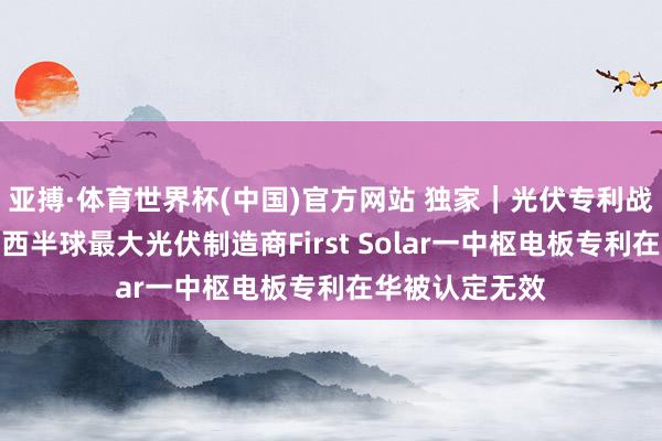 亚搏·体育世界杯(中国)官方网站 独家｜光伏专利战迎关键回荡：西半球最大光伏制造商First Solar一中枢电板专利在华被认定无效