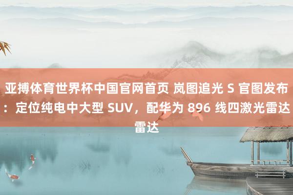 亚搏体育世界杯中国官网首页 岚图追光 S 官图发布：定位纯电中大型 SUV，配华为 896 线四激光雷达