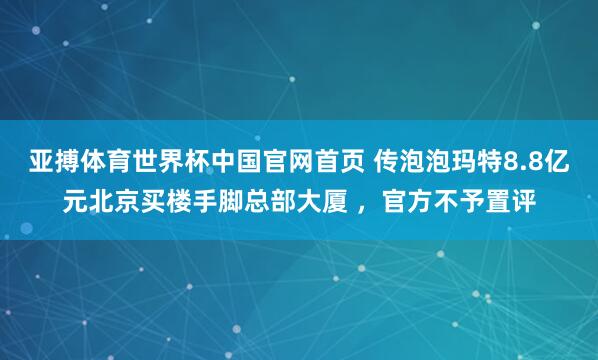 亚搏体育世界杯中国官网首页 传泡泡玛特8.8亿元北京买楼手脚总部大厦 ，官方不予置评