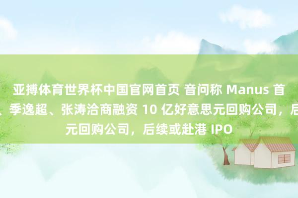 亚搏体育世界杯中国官网首页 音问称 Manus 首创东谈主肖弘、季逸超、张涛洽商融资 10 亿好意思元回购公司，后续或赴港 IPO