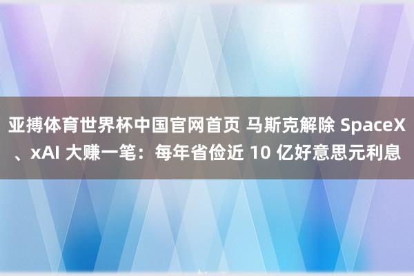 亚搏体育世界杯中国官网首页 马斯克解除 SpaceX、xAI 大赚一笔:每年省俭近 10 亿好意思元利息