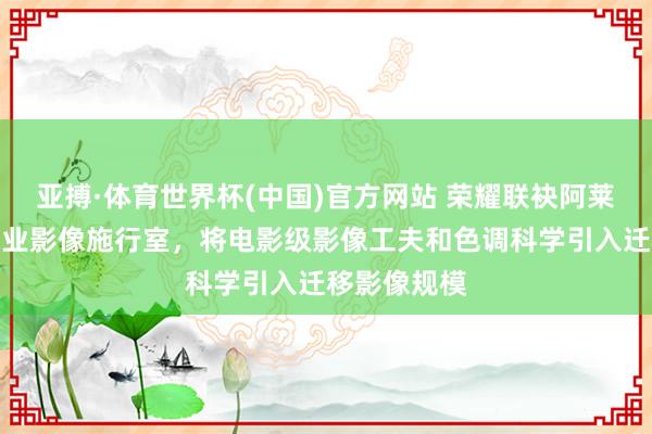 亚搏·体育世界杯(中国)官方网站 荣耀联袂阿莱打造电影工业影像施行室，将电影级影像工夫和色调科学引入迁移影像规模