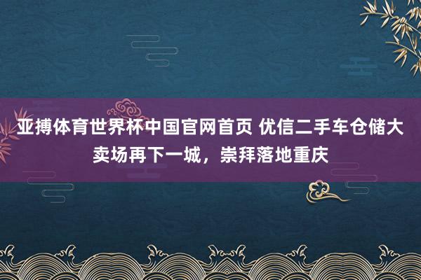 亚搏体育世界杯中国官网首页 优信二手车仓储大卖场再下一城，崇拜落地重庆