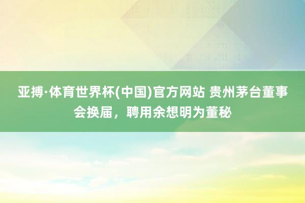 亚搏·体育世界杯(中国)官方网站 贵州茅台董事会换届，聘用余想明为董秘