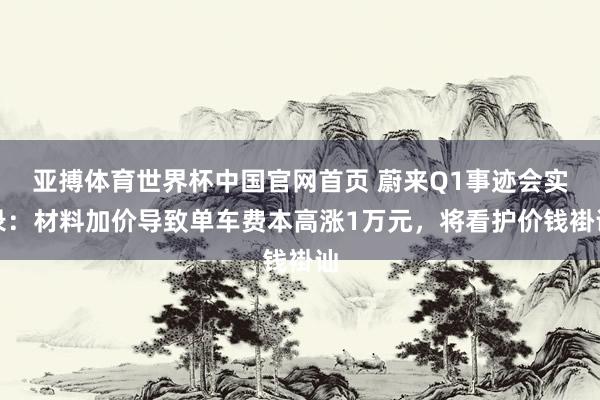 亚搏体育世界杯中国官网首页 蔚来Q1事迹会实录：材料加价导致单车费本高涨1万元，将看护价钱褂讪