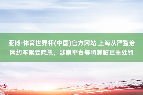 亚搏·体育世界杯(中国)官方网站 上海从严整治网约车紧要隐患，涉案平台等将濒临更重处罚