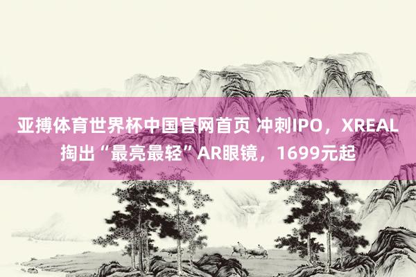 亚搏体育世界杯中国官网首页 冲刺IPO，XREAL掏出“最亮最轻”AR眼镜，1699元起