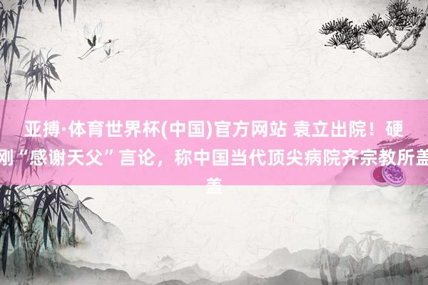 亚搏·体育世界杯(中国)官方网站 袁立出院！硬刚“感谢天父”言论，称中国当代顶尖病院齐宗教所盖