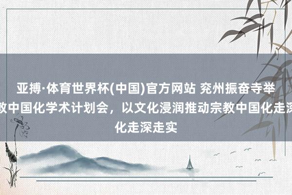 亚搏·体育世界杯(中国)官方网站 兖州振奋寺举办释教中国化学术计划会，以文化浸润推动宗教中国化走深走实