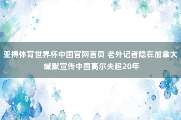亚搏体育世界杯中国官网首页 老外记者隐在加拿大 缄默宣传中国高尔夫超20年