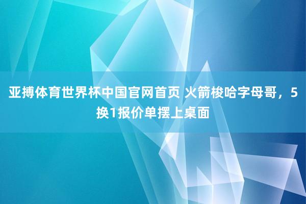 亚搏体育世界杯中国官网首页 火箭梭哈字母哥，5换1报价单摆上桌面