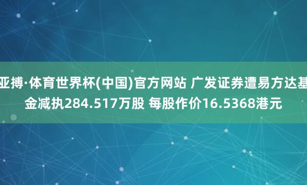 亚搏·体育世界杯(中国)官方网站 广发证券遭易方达基金减执284.517万股 每股作价16.5368港元