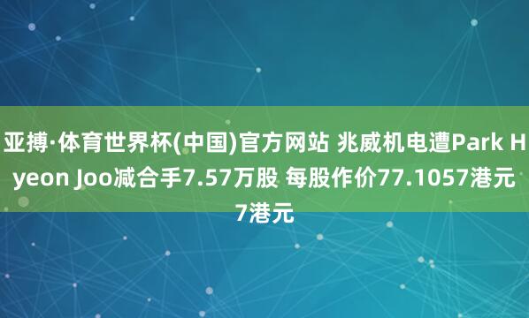 亚搏·体育世界杯(中国)官方网站 兆威机电遭Park Hyeon Joo减合手7.57万股 每股作价77.1057港元