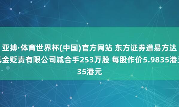 亚搏·体育世界杯(中国)官方网站 东方证券遭易方达基金贬责有限公司减合手253万股 每股作价5.9835港元