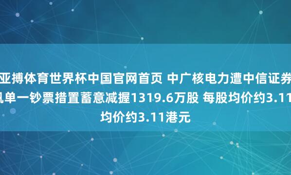 亚搏体育世界杯中国官网首页 中广核电力遭中信证券-云帆单一钞票措置蓄意减握1319.6万股 每股均价约3.11港元