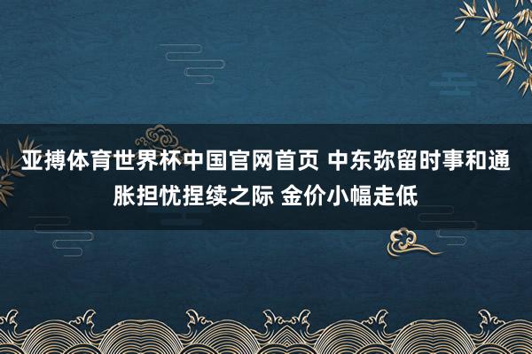 亚搏体育世界杯中国官网首页 中东弥留时事和通胀担忧捏续之际 金价小幅走低
