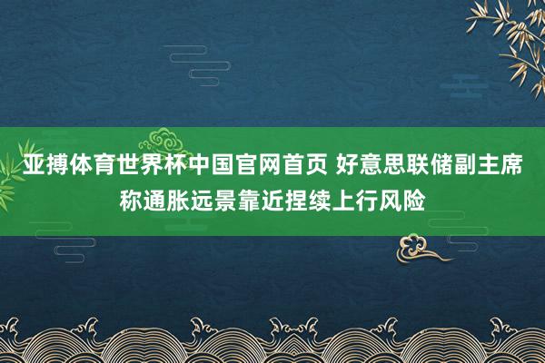 亚搏体育世界杯中国官网首页 好意思联储副主席称通胀远景靠近捏续上行风险