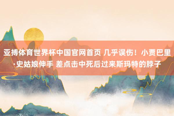 亚搏体育世界杯中国官网首页 几乎误伤！小贾巴里·史姑娘伸手 差点击中死后过来斯玛特的脖子
