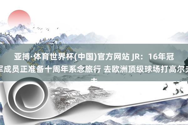 亚搏·体育世界杯(中国)官方网站 JR：16年冠军成员正准备十周年系念旅行 去欧洲顶级球场打高尔夫