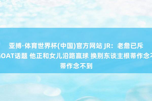 亚搏·体育世界杯(中国)官方网站 JR：老詹已斥逐GOAT话题 他正和女儿沿路赢球 换别东谈主根蒂作念不到