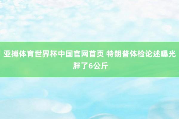 亚搏体育世界杯中国官网首页 特朗普体检论述曝光 胖了6公斤