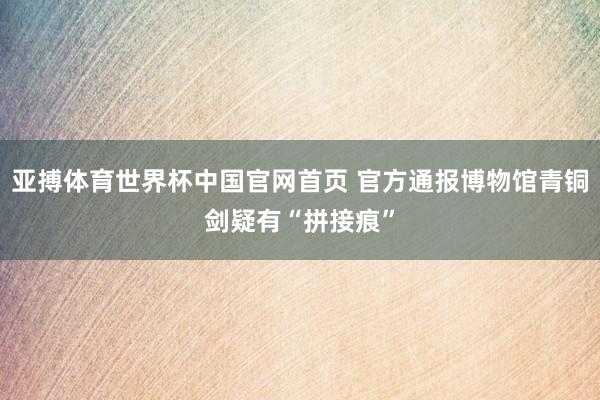 亚搏体育世界杯中国官网首页 官方通报博物馆青铜剑疑有“拼接痕”