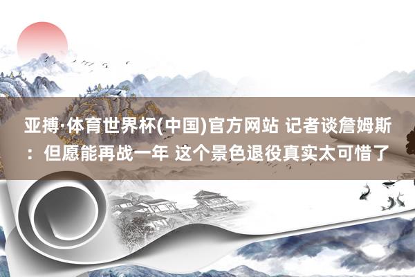 亚搏·体育世界杯(中国)官方网站 记者谈詹姆斯：但愿能再战一年 这个景色退役真实太可惜了