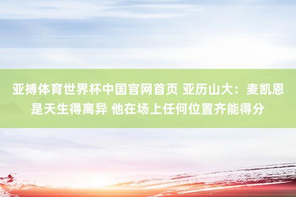 亚搏体育世界杯中国官网首页 亚历山大：麦凯恩是天生得离异 他在场上任何位置齐能得分