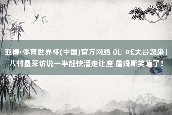 亚搏·体育世界杯(中国)官方网站 🤣大哥您来！八村塁采访说一半赶快溜走让座 詹姆斯笑嘻了！