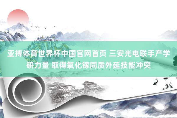 亚搏体育世界杯中国官网首页 三安光电联手产学研力量 取得氧化镓同质外延技能冲突