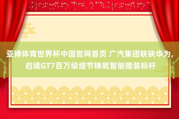 亚搏体育世界杯中国官网首页 广汽集团联袂华为, 启境GT7百万级细节铸就智能猎装标杆