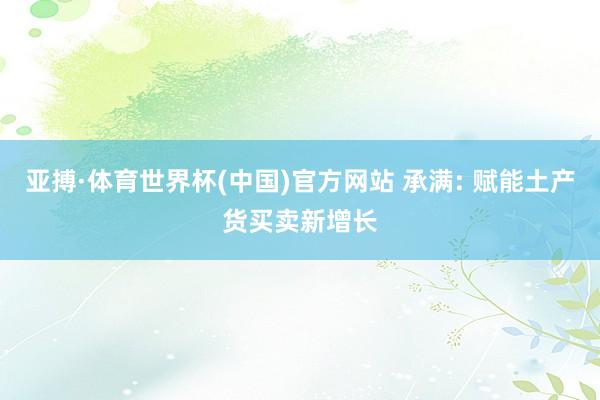 亚搏·体育世界杯(中国)官方网站 承满: 赋能土产货买卖新增长