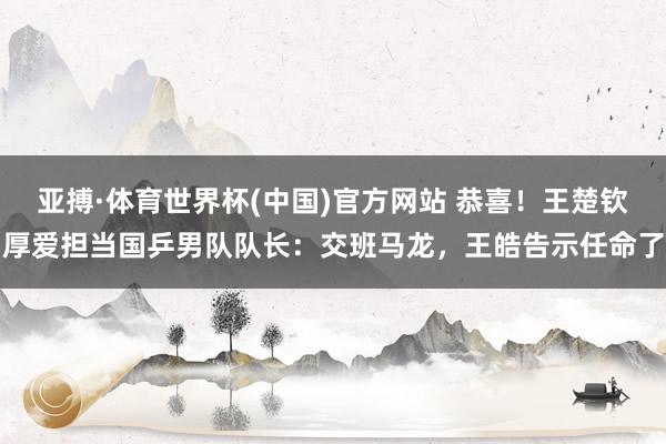 亚搏·体育世界杯(中国)官方网站 恭喜!王楚钦厚爱担当国乒男队队长:交班马龙,王皓告示任命了
