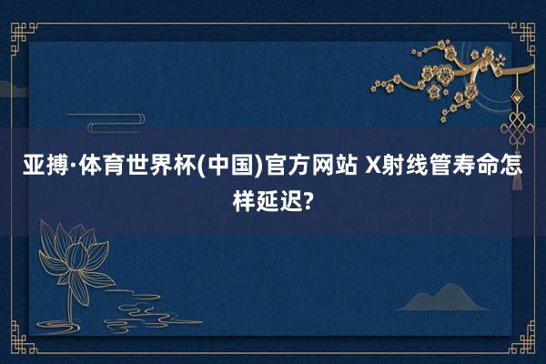 亚搏·体育世界杯(中国)官方网站 X射线管寿命怎样延迟?