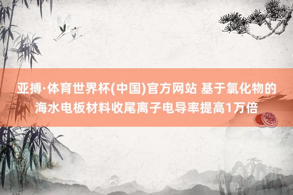 亚搏·体育世界杯(中国)官方网站 基于氯化物的海水电板材料收尾离子电导率提高1万倍