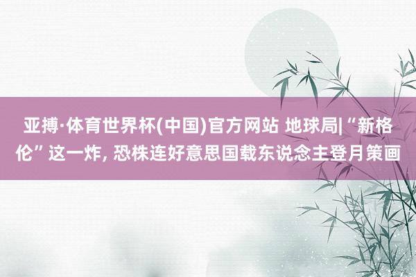 亚搏·体育世界杯(中国)官方网站 地球局|“新格伦”这一炸, 恐株连好意思国载东说念主登月策画