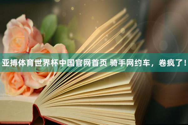 亚搏体育世界杯中国官网首页 骑手网约车,卷疯了!
