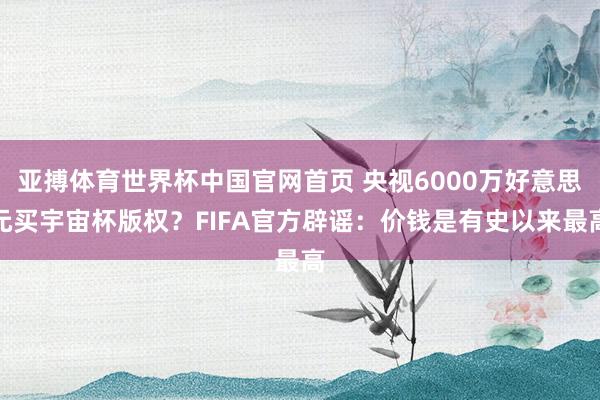 亚搏体育世界杯中国官网首页 央视6000万好意思元买宇宙杯版权？FIFA官方辟谣：价钱是有史以来最高