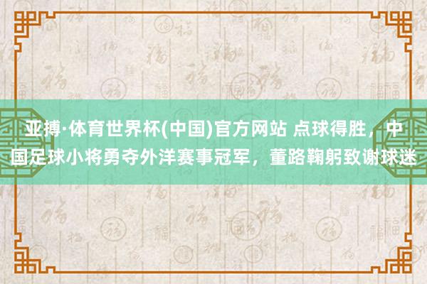亚搏·体育世界杯(中国)官方网站 点球得胜,中国足球小将勇夺外洋赛事冠军,董路鞠躬致谢球迷