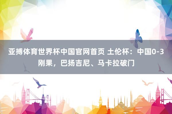 亚搏体育世界杯中国官网首页 土伦杯：中国0-3刚果，巴扬吉尼、马卡拉破门