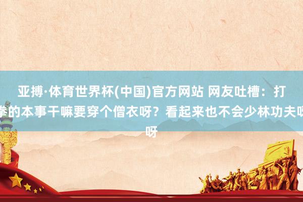 亚搏·体育世界杯(中国)官方网站 网友吐槽：打拳的本事干嘛要穿个僧衣呀？看起来也不会少林功夫呀
