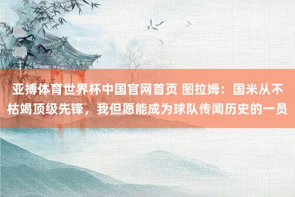 亚搏体育世界杯中国官网首页 图拉姆：国米从不枯竭顶级先锋，我但愿能成为球队传闻历史的一员