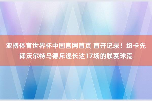 亚搏体育世界杯中国官网首页 首开记录！纽卡先锋沃尔特马德斥逐长达17场的联赛球荒